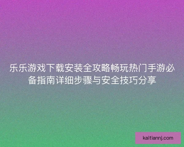 乐乐游戏下载安装全攻略畅玩热门手游必备指南详细步骤与安全技巧分享