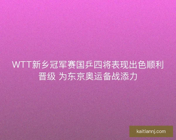 WTT新乡冠军赛国乒四将表现出色顺利晋级 为东京奥运备战添力