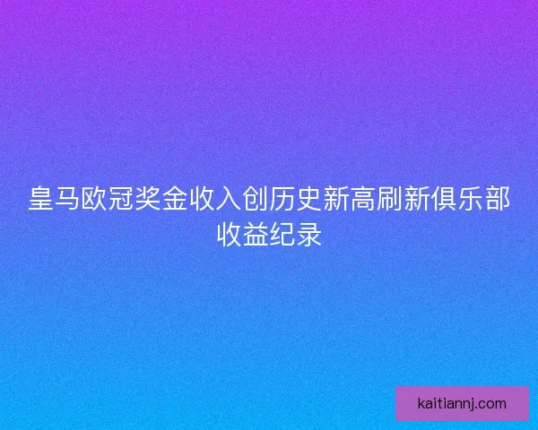皇马欧冠奖金收入创历史新高刷新俱乐部收益纪录